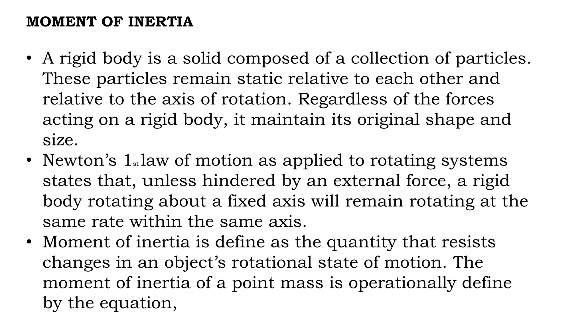 MOMENT OF INERTIA
• A rigid body is a solid composed of a collection of particles.
These particles remain static relative to each other and
relative to the axis of rotation. Regardless of the forces
acting on a rigid body, it maintain its original shape and
size.
• Newton’s 1st law of motion as applied to rotating systems
states that, unless hindered by an external force, a rigid
body rotating about a fixed axis will remain rotating at the
same rate within the same axis.
• Moment of inertia is define as the quantity that resists
changes in an object’s rotational state of motion. The
moment of inertia of a point mass is operationally define
by the equation,
 