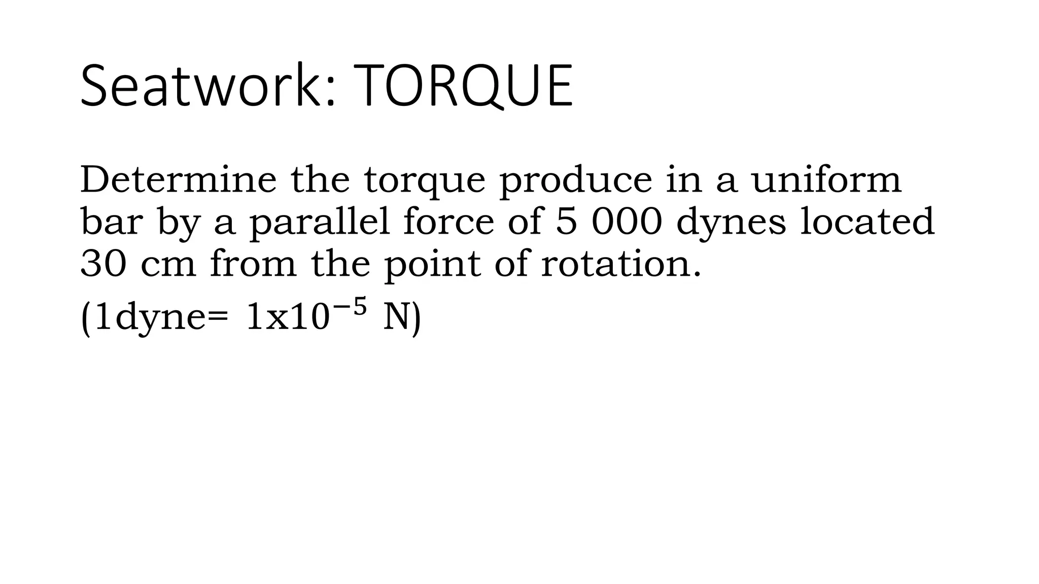 Seatwork: TORQUE
Determine the torque produce in a uniform
bar by a parallel force of 5 000 dynes located
30 cm from the point of rotation.
(1dyne= 1x10−5
N)
 
