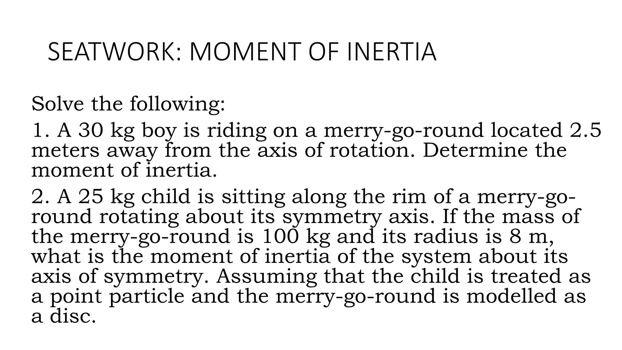 SEATWORK: MOMENT OF INERTIA
Solve the following:
1. A 30 kg boy is riding on a merry-go-round located 2.5
meters away from the axis of rotation. Determine the
moment of inertia.
2. A 25 kg child is sitting along the rim of a merry-go-
round rotating about its symmetry axis. If the mass of
the merry-go-round is 100 kg and its radius is 8 m,
what is the moment of inertia of the system about its
axis of symmetry. Assuming that the child is treated as
a point particle and the merry-go-round is modelled as
a disc.
 