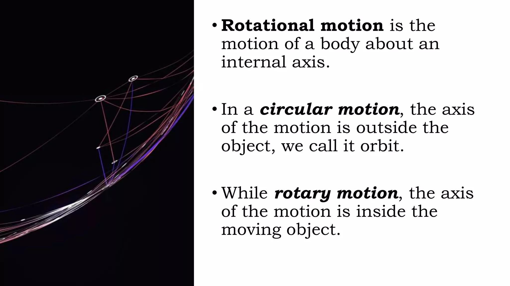 • Rotational motion is the
motion of a body about an
internal axis.
• In a circular motion, the axis
of the motion is outside the
object, we call it orbit.
• While rotary motion, the axis
of the motion is inside the
moving object.
 