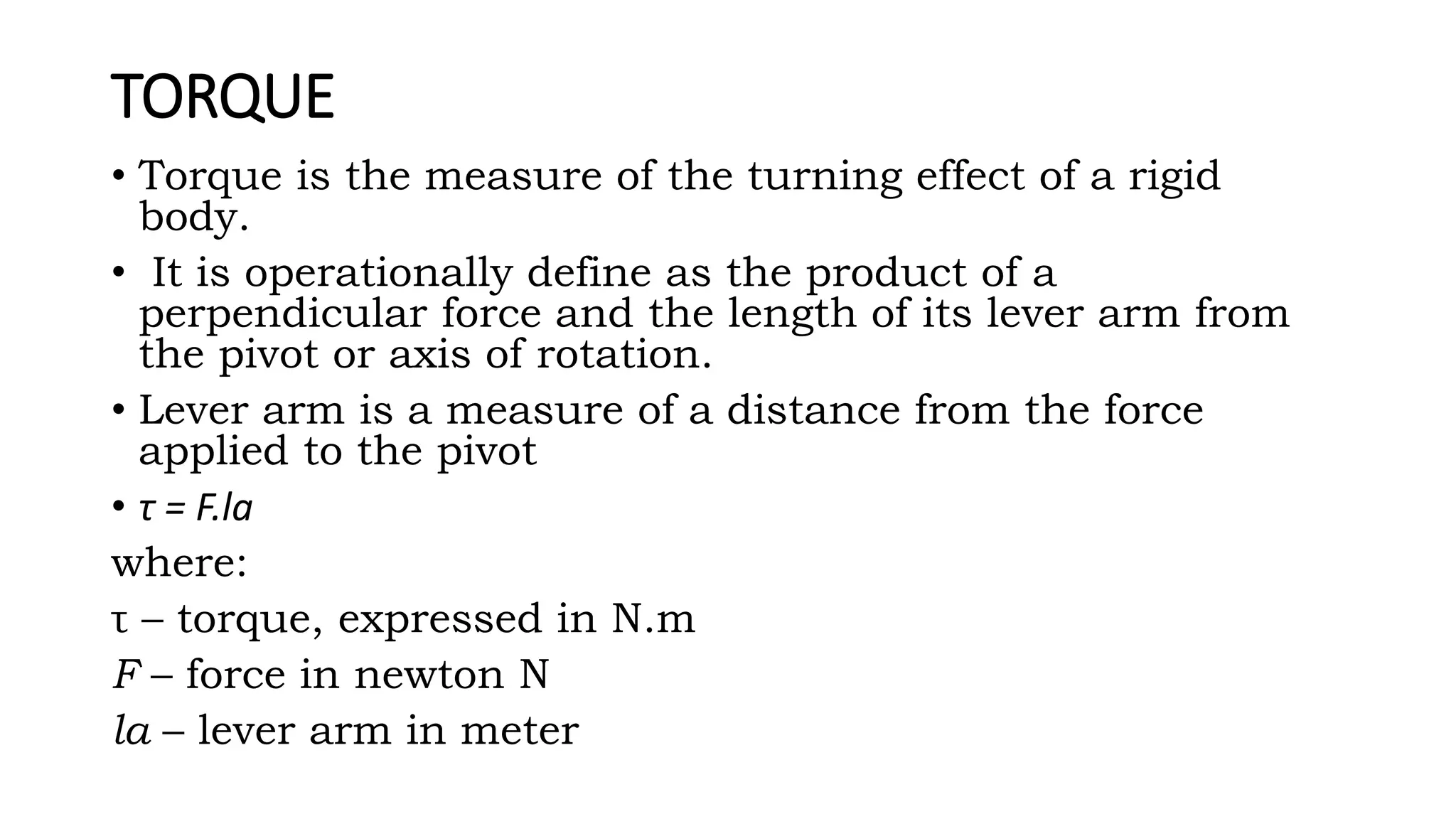 TORQUE
• Torque is the measure of the turning effect of a rigid
body.
• It is operationally define as the product of a
perpendicular force and the length of its lever arm from
the pivot or axis of rotation.
• Lever arm is a measure of a distance from the force
applied to the pivot
• τ = F.la
where:
τ – torque, expressed in N.m
F – force in newton N
la – lever arm in meter
 