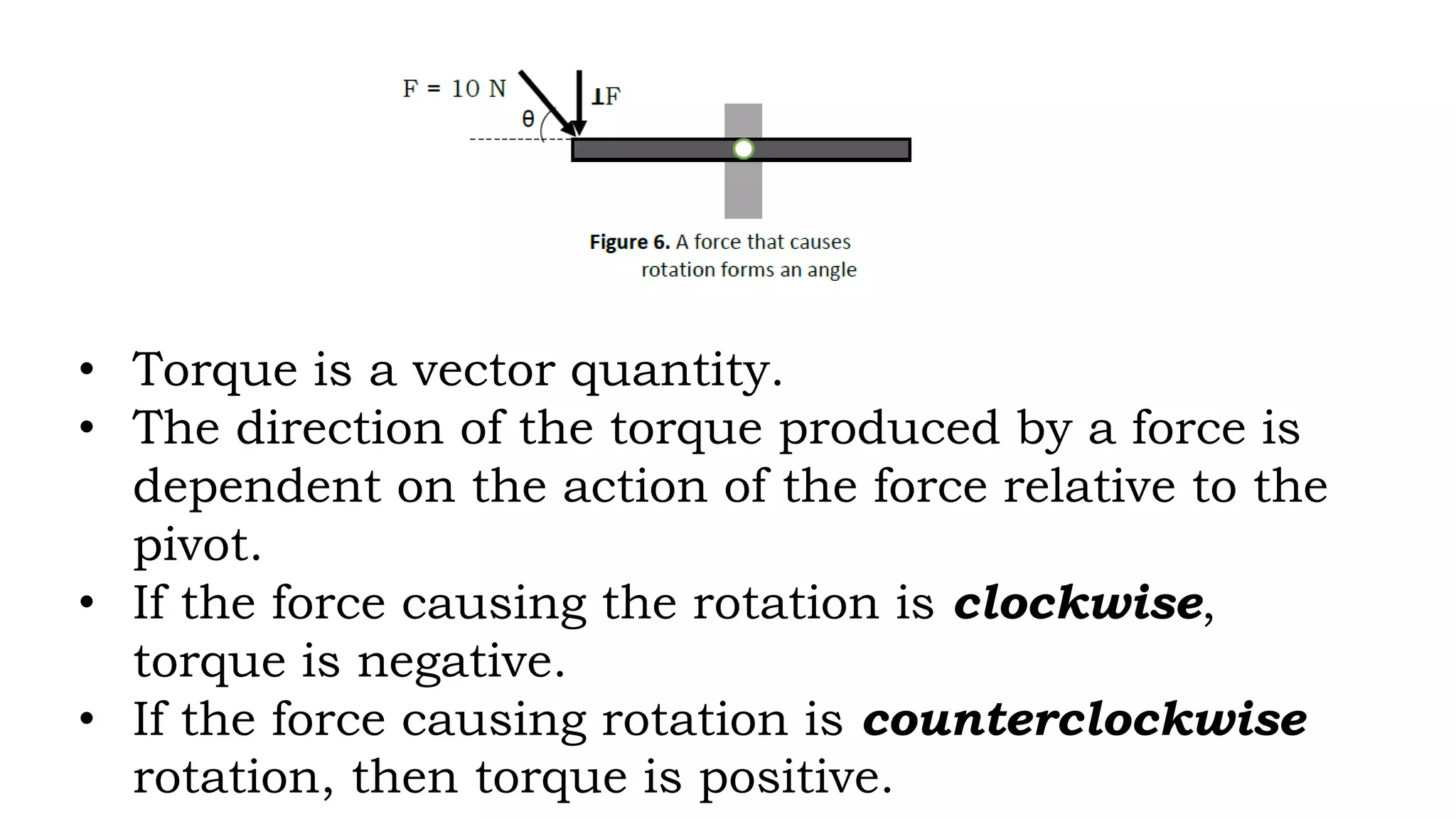 • Torque is a vector quantity.
• The direction of the torque produced by a force is
dependent on the action of the force relative to the
pivot.
• If the force causing the rotation is clockwise,
torque is negative.
• If the force causing rotation is counterclockwise
rotation, then torque is positive.
 