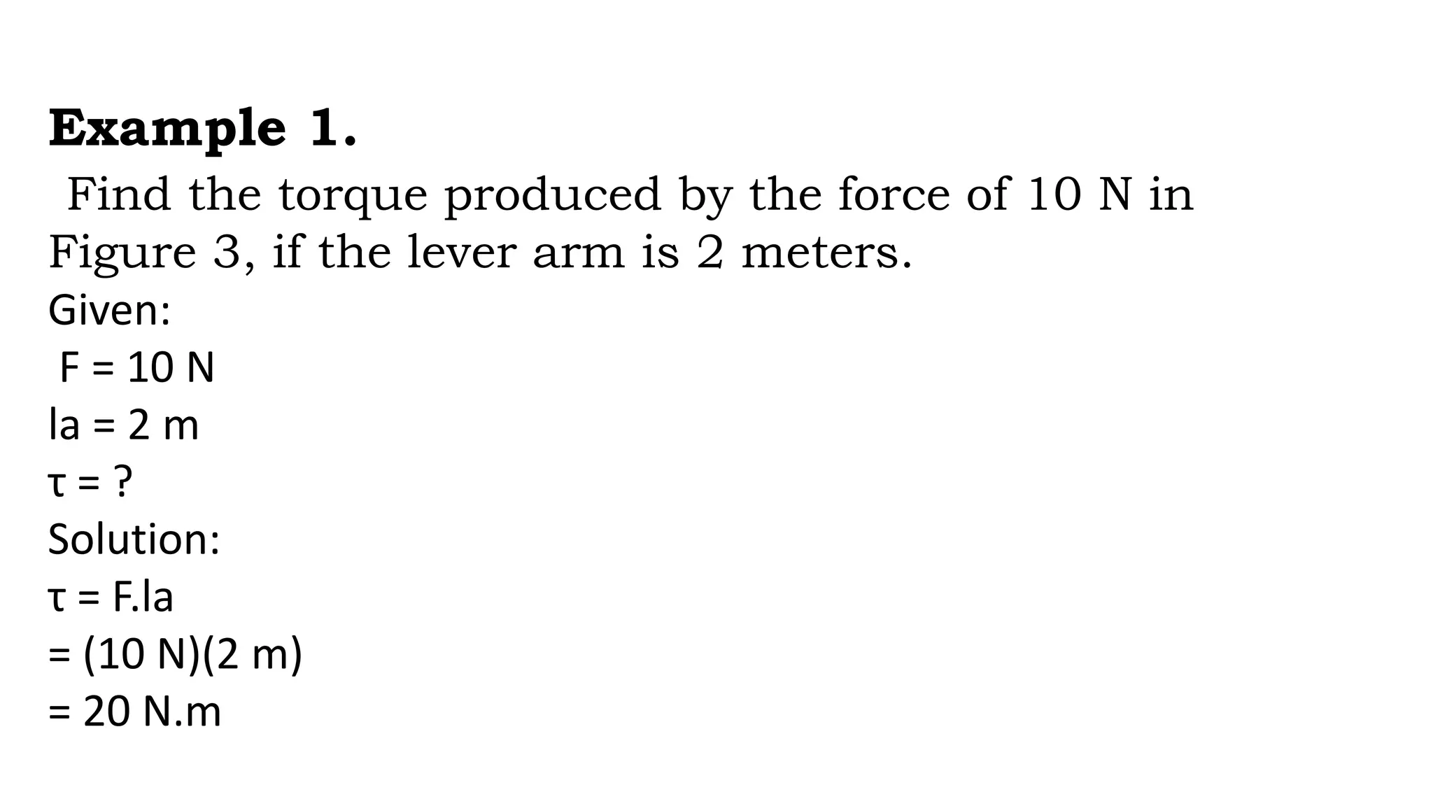 Example 1.
Find the torque produced by the force of 10 N in
Figure 3, if the lever arm is 2 meters.
Given:
F = 10 N
la = 2 m
τ = ?
Solution:
τ = F.la
= (10 N)(2 m)
= 20 N.m
 