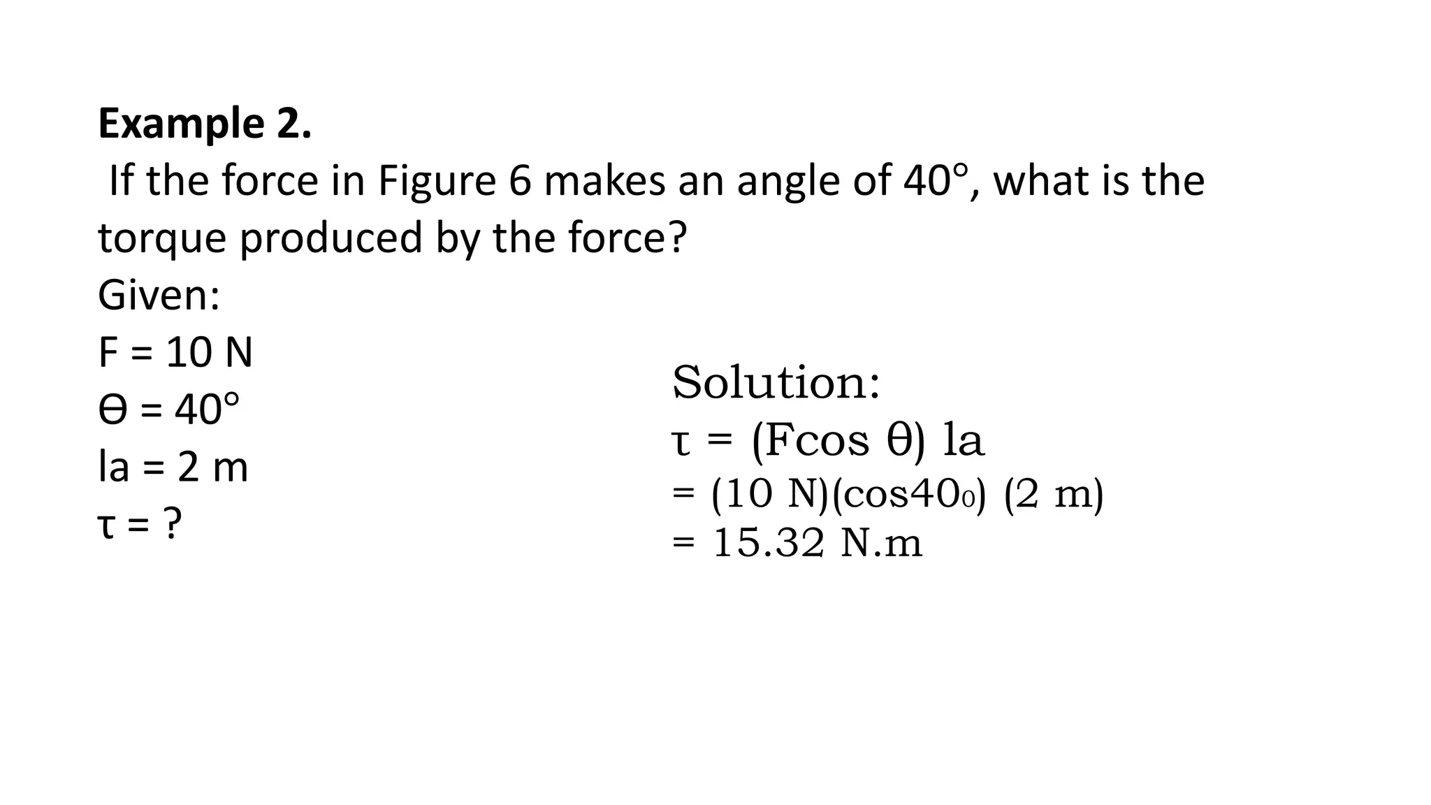 Example 2.
If the force in Figure 6 makes an angle of 40°, what is the
torque produced by the force?
Given:
F = 10 N
Ɵ = 40°
la = 2 m
τ = ?
Solution:
τ = (Fcos θ) la
= (10 N)(cos400) (2 m)
= 15.32 N.m
 