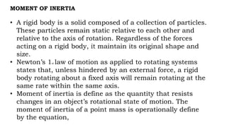 MOMENT OF INERTIA
• A rigid body is a solid composed of a collection of particles.
These particles remain static relative to each other and
relative to the axis of rotation. Regardless of the forces
acting on a rigid body, it maintain its original shape and
size.
• Newton’s 1st law of motion as applied to rotating systems
states that, unless hindered by an external force, a rigid
body rotating about a fixed axis will remain rotating at the
same rate within the same axis.
• Moment of inertia is define as the quantity that resists
changes in an object’s rotational state of motion. The
moment of inertia of a point mass is operationally define
by the equation,
 