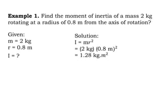 Example 1. Find the moment of inertia of a mass 2 kg
rotating at a radius of 0.8 m from the axis of rotation?
Given:
m = 2 kg
r = 0.8 m
I = ?
Solution:
I = m𝑟2
= (2 kg) (0.8 m)2
= 1.28 kg.𝑚2
 
