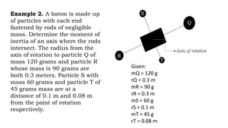 Example 2. A baton is made up
of particles with each end
fastened by rods of negligible
mass. Determine the moment of
inertia of an axis where the rods
intersect. The radius from the
axis of rotation to particle Q of
mass 120 grams and particle R
whose mass is 90 grams are
both 0.3 meters. Particle S with
mass 60 grams and particle T of
45 grams mass are at a
distance of 0.1 m and 0.08 m
from the point of rotation
respectively.
Given:
mQ = 120 g
rQ = 0.3 m
mR = 90 g
rR = 0.3 m
mS = 60 g
rS = 0.1 m
mT = 45 g
rT = 0.08 m
 