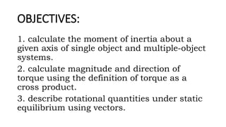 OBJECTIVES:
1. calculate the moment of inertia about a
given axis of single object and multiple-object
systems.
2. calculate magnitude and direction of
torque using the definition of torque as a
cross product.
3. describe rotational quantities under static
equilibrium using vectors.
 