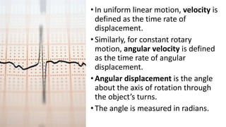 •In uniform linear motion, velocity is
defined as the time rate of
displacement.
•Similarly, for constant rotary
motion, angular velocity is defined
as the time rate of angular
displacement.
•Angular displacement is the angle
about the axis of rotation through
the object’s turns.
•The angle is measured in radians.
 