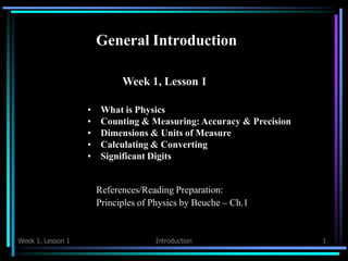 General Introduction
Week 1, Lesson 1 Introduction 1
Week 1, Lesson 1
• What is Physics
• Counting & Measuring: Accuracy & Precision
• Dimensions & Units of Measure
• Calculating & Converting
• Significant Digits
References/Reading Preparation:
Principles of Physics by Beuche – Ch.1
 