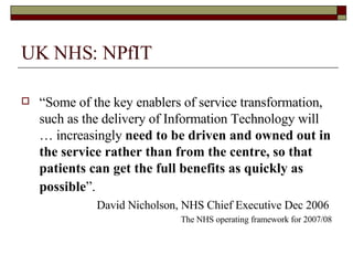 UK NHS: NPfIT “ Some of the key enablers of service transformation, such as the delivery of Information Technology will … increasingly  need to be driven and owned out in the service rather than from the centre,   so that patients can get the full benefits as quickly as possible ”.   David Nicholson, NHS Chief Executive Dec 2006  The NHS operating framework for 2007/08 