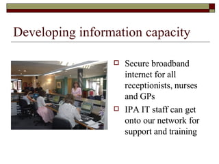 Developing information capacity Secure broadband internet for all receptionists, nurses and GPs IPA IT staff can get onto our network for support and training 