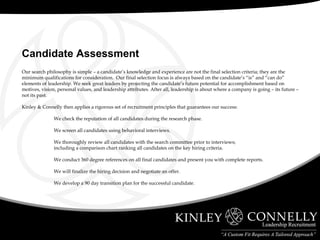 Our search philosophy is simple – a candidate’s knowledge and experience are not the final selection criteria; they are the minimum qualifications for consideration.  Our final selection focus is always based on the candidate’s “is” and “can do” elements of leadership. We seek great leaders by projecting the candidate’s future potential for accomplishment based on motives, vision, personal values, and leadership attributes. After all, leadership is about where a company is going – its future – not its past. Kinley & Connelly then applies a rigorous set of recruitment principles that guarantees our success: We check the reputation of all candidates during the research phase. We screen all candidates using behavioral interviews. We thoroughly review all candidates with the search committee prior to interviews; including a comparison chart ranking all candidates on the key hiring criteria. We conduct 360 degree references on all final candidates and present you with complete reports. We will finalize the hiring decision and negotiate an offer. We develop a 90 day transition plan for the successful candidate.   Candidate Assessment 