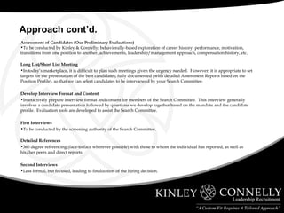 Assessment of Candidates (Our Preliminary Evaluations) To be conducted by Kinley & Connelly; behaviorally-based exploration of career history, performance, motivation, transitions from one position to another, achievements, leadership/management approach, compensation history, etc. Long List/Short List Meeting In today’s marketplace, it is difficult to plan such meetings given the urgency needed.  However, it is appropriate to set targets for the presentation of the best candidates, fully documented (with detailed Assessment Reports based on the Position Profile), so that we can select candidates to be interviewed by your Search Committee. Develop Interview Format and Content Interactively prepare interview format and content for members of the Search Committee.  This interview generally involves a candidate presentation followed by questions we develop together based on the mandate and the candidate profile.  Evaluation tools are developed to assist the Search Committee. First Interviews To be conducted by the screening authority of the Search Committee. Detailed References 360 degree referencing (face-to-face wherever possible) with those to whom the individual has reported, as well as his/her peers and direct reports. Second Interviews Less formal, but focused, leading to finalization of the hiring decision. Approach cont’d. 