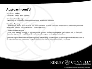 Negotiation of Offer Subject to Client or Board approval. Communications Strategy Develop plans for internal/external announcement of candidate placement. Transition Planning The transition process associated with new senior executives is critical to success - we will use our extensive experience to assist you in planning and implementing a transition strategy. Client Liaison and Support At the initial planning meeting, we will establish the means of regular communication that will work best for the Search Committee (e.g. weekly e-mail, bi-weekly conference call, progress meetings) and with whom. Our other resources include private meeting/interviewing rooms, videoconferencing, a comprehensive database, access to all major databases and sources, and a superb administrative staff to ensure administrative excellence. Approach cont’d. 