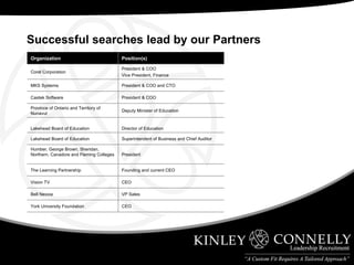 Successful searches lead by our Partners Position(s) Organization Founding and current CEO The Learning Partnership CEO Vision TV VP Sales Bell Nexxia President Humber, George Brown, Sheridan, Northern, Canadore and Fleming Colleges CEO York University Foundation Superintendent of Business and Chief Auditor Lakehead Board of Education Director of Education Lakehead Board of Education Deputy Minister of Education Province of Ontario and Territory of Nunavut President & COO Castek Software President & COO and CTO MKS Systems President & COO Vice President, Finance Corel Corporation 