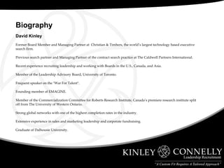 David Kinley Former Board Member and Managing Partner at  Christian & Timbers, the world’s largest technology based executive search firm. Previous search partner and Managing Partner of the contract search practice at The Caldwell Partners International. Recent experience recruiting leadership and working with Boards in the U.S., Canada, and Asia. Member of the Leadership Advisory Board, University of Toronto. Frequent speaker on the "War For Talent". Founding member of EMAGINE. Member of the Commercialization Committee for Roberts Research Institute, Canada’s premiere research institute split off from The University of Western Ontario. Strong global networks with one of the highest completion rates in the industry.  Extensive experience in sales and marketing leadership and corporate fundraising. Graduate of Dalhousie University. Biography  