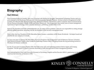Hart Hillman Prior to joining Kinley & Connelly, Hart was a Principal with Heidrick & Struggles’ International Technology Practice and is an active member of the Hardware, Software, and Telecommunication Specialty Practices.  He has worked on assignments for Bell Canada, ATI, McGraw Hill, Thomson Corporation, Research In Motion, 724 Solutions, GEAC Computer, Kana Communications, Davnet, Pearson Education, O’Reilly, E2MS, and Indian Motorcycle.  Hart brings more than twenty years of senior management experience in high technology, retail, consumer electronics, publishing, and the online world. Hart was the President and COO of Mykidsbenefit.com, an online custom publisher, where he was responsible for setting strategic direction, global operations, recruiting, and the development of the executive management team. Prior to this, Hart was President of CDG-Macmillan Books Canada, a subsidiary of IDG Books Worldwide.  He helped found and establish the new company in Canada. For four years prior to joining CDG-Macmillan, Hart was President of the Professional Trade & Reference Division of Prentice Hall/Simon & Schuster Canada where (under his leadership) Prentice Hall's PTR group became the top performing division of PH/Simon & Schuster worldwide. For the 12 years prior to joining Prentice Hall, Hart held senior sales and marketing positions both at Apple and Compaq Computer.  He also spent 10 years in consumer electronics as both principal and in senior management positions. Hart received his B.A. from York University (Toronto) in Psychology/English and his Executive M.B.A., graduating (on the Dean's List) from the University of Toronto in 1994. Biography  