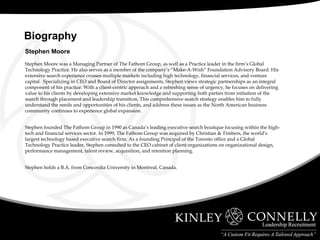 Stephen Moore Stephen Moore was a Managing Partner of The Fathom Group, as well as a Practice leader in the firm’s Global Technology Practice. He also serves as a member of the company’s “Make-A-Wish” Foundation Advisory Board. His extensive search experience crosses multiple markets including high technology, financial services, and venture capital.  Specializing in CEO and Board of Director assignments, Stephen views strategic partnerships as an integral component of his practice. With a client-centric approach and a refreshing sense of urgency, he focuses on delivering value to his clients by developing extensive market knowledge and supporting both parties from initiation of the search through placement and leadership transition. This comprehensive search strategy enables him to fully understand the needs and opportunities of his clients, and address these issues as the North American business community continues to experience global expansion.  Stephen founded The Fathom Group in 1990 as Canada’s leading executive search boutique focusing within the high-tech and financial services sector. In 1999, The Fathom Group was acquired by Christian & Timbers, the world’s largest technology based executive search firm. As a founding Principal of the Toronto office and a Global Technology Practice leader, Stephen consulted to the CEO cabinet of client organizations on organizational design, performance management, talent review, acquisition, and retention planning.  Stephen holds a B.A. from Concordia University in Montreal, Canada.    Biography  