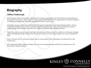 Jeffrey Freeborough Jeff is a Partner in the Toronto office with Kinley & Connelly, specializing in the North American Technology and Financial Services sectors.  He has spent his entire career in professional services organizations with heavy emphasis on delivering strategy work and search assignments in the U.S. and Canada. Jeff brings a strong customer focus and has been recognized for his analysis and lateral thinking ability.  Having worked in technology start-ups and consulting organizations, Jeff brings a unique hiring perspective and keen understanding of the strategic imperative for a company to build the right management team. Prior to his career in executive search, Jeff spent several years in Boston where he worked as an e-business strategist with Cambridge Technology Partners/Novell, and for a number of early-stage companies in various management roles.  Prior to living in the U.S., Jeff spent several years as a top producer with a contingency recruitment firm in the Toronto area. Jeff completed his MBA at Babson College with a focus on entrepreneurship, and his B.A. in Economics at The University of Western Ontario.   Biography  