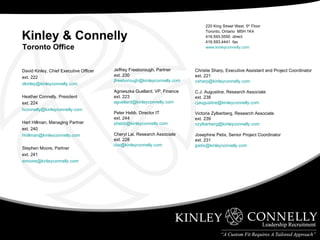 David Kinley, Chief Executive Officer ext. 222 [email_address] Heather Connelly, President ext. 224 [email_address] Hart Hillman, Managing Partner ext. 240 [email_address] Stephen Moore, Partner ext. 241 [email_address] Jeffrey Freeborough, Partner ext. 230 [email_address] Agnieszka Guellard, VP, Finance ext. 223 [email_address] Peter Hebb, Director IT ext. 244 [email_address] Cheryl Lai, Research Associate ext. 228 [email_address] 220 King Street West, 5 th  Floor Toronto, Ontario  M5H 1K4 416.593.5550  direct 416.593.4441  fax www.kinleyconnelly.com Christie Sharp, Executive Assistant and Project Coordinator ext. 221 [email_address] C.J. Augustine, Research Associate ext. 238 [email_address] Victoria Zylberberg, Research Associate ext. 239 [email_address] Josephine Petix, Senior Project Coordinator ext. 231 [email_address] Kinley & Connelly Toronto Office 