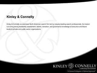 Kinley & Connelly is a premiere North American search firm led by industry-leading search professionals. Its mission is to bring strong leadership assessment, search, transition, and governance knowledge at executive and Board levels to private and public sector organizations.  Kinley & Connelly   