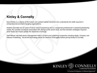 David Kinley is a veteran of the hi-tech and venture capital industries who understands the skills required in entrepreneurial and fast-changing organizations. Heather Connelly has 27 years of senior search experience and is a seasoned professional in assessing leadership needs, the complex processes associated with change at the senior level, and the transition strategies required - since these can impact greatly the objectives of change. Hart Hillman has held senior management roles in hi-tech and publishing companies including Apple, Compaq, and Pearson Publishing.  He led the technology sector for Heidrick & Struggles before joining Kinley & Connelly. Kinley & Connelly   