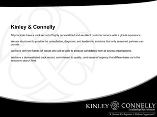 All principals have a track record of highly personalized and excellent customer service with a global experience.  We are structured to provide the consultation, diagnosis, and leadership solutions that only seasoned partners can provide. We have very few hands-off issues and will be able to produce candidates from all source organizations. We have a demonstrated track record, commitment to quality ,  and sense of urgency that differentiates us in the executive search field. Kinley & Connelly   