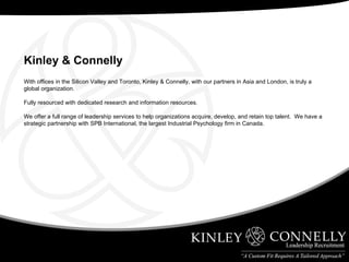 With offices in the Silicon Valley and Toronto, Kinley & Connelly, with our partners in Asia and London, is truly a global organization. Fully resourced with dedicated research and information resources. We offer a full range of leadership services to help organizations acquire, develop, and retain top talent.  We have a strategic partnership with SPB International, the largest Industrial Psychology firm in Canada. Kinley & Connelly   