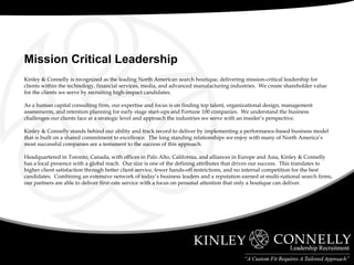 Kinley & Connelly is recognized as the leading North American search boutique, delivering mission-critical leadership for clients within the technology, financial services, media, and advanced manufacturing industries.  We create shareholder value for the clients we serve by recruiting high-impact candidates. As a human capital consulting firm, our expertise and focus is on finding top talent, organizational design, management assessments, and retention planning for early stage start-ups and Fortune 100 companies.  We understand the business challenges our clients face at a strategic level and approach the industries we serve with an insider’s perspective. Kinley & Connelly stands behind our ability and track record to deliver by implementing a performance-based business model that is built on a shared commitment to excellence.  The long standing relationships we enjoy with many of North America’s most successful companies are a testament to the success of this approach. Headquartered in Toronto, Canada, with offices in Palo Alto, California, and alliances in Europe and Asia, Kinley & Connelly has a local presence with a global reach.  Our size is one of the defining attributes that drives our success.  This translates to higher client satisfaction through better client service, fewer hands-off restrictions, and no internal competition for the best candidates.  Combining an extensive network of today’s business leaders and a reputation earned at multi-national search firms, our partners are able to deliver first-rate service with a focus on personal attention that only a boutique can deliver. Mission Critical Leadership 