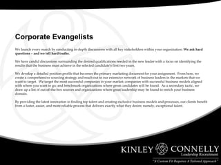 We launch every search by conducting in-depth discussions with all key stakeholders within your organization.  We ask hard questions – and we tell hard truths. We have candid discussions surrounding the desired qualifications needed in the new leader with a focus on identifying the results that the business must achieve in the selected candidate’s first two years. We develop a detailed position profile that becomes the primary marketing document for your assignment.  From here, we create a comprehensive sourcing strategy and reach out to our extensive network of business leaders in the markets that we want to target.  We target the most successful companies in your market; companies with successful business models aligned with where you want to go; and benchmark organizations where great candidates will be found.  As a secondary tactic, we draw up a list of out-of-the-box sources and organizations where great leadership may be found to enrich your business domain. By providing the latest innovation in finding top talent and creating exclusive business models and processes, our clients benefit from a faster, easier, and more reliable process that delivers exactly what they desire; namely, exceptional talent.  Corporate Evangelists 