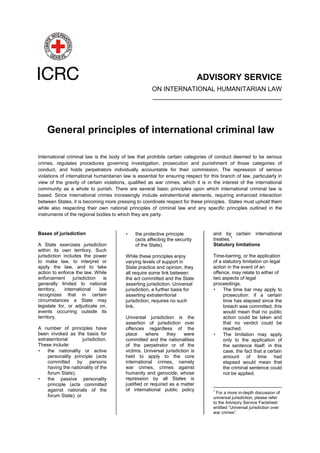 ADVISORY SERVICE
ON INTERNATIONAL HUMANITARIAN LAW
____________________________________
General principles of international criminal law
International criminal law is the body of law that prohibits certain categories of conduct deemed to be serious
crimes, regulates procedures governing investigation, prosecution and punishment of those categories of
conduct, and holds perpetrators individually accountable for their commission. The repression of serious
violations of international humanitarian law is essential for ensuring respect for this branch of law, particularly in
view of the gravity of certain violations, qualified as war crimes, which it is in the interest of the international
community as a whole to punish. There are several basic principles upon which international criminal law is
based. Since international crimes increasingly include extraterritorial elements, requiring enhanced interaction
between States, it is becoming more pressing to coordinate respect for these principles. States must uphold them
while also respecting their own national principles of criminal law and any specific principles outlined in the
instruments of the regional bodies to which they are party.
Bases of jurisdiction
A State exercises jurisdiction
within its own territory. Such
jurisdiction includes the power
to make law, to interpret or
apply the law, and to take
action to enforce the law. While
enforcement jurisdiction is
generally limited to national
territory, international law
recognizes that in certain
circumstances a State may
legislate for, or adjudicate on,
events occurring outside its
territory.
A number of principles have
been invoked as the basis for
extraterritorial jurisdiction.
These include:
• the nationality or active
personality principle (acts
committed by persons
having the nationality of the
forum State);
• the passive personality
principle (acts committed
against nationals of the
forum State); or
• the protective principle
(acts affecting the security
of the State).
While these principles enjoy
varying levels of support in
State practice and opinion, they
all require some link between
the act committed and the State
asserting jurisdiction. Universal
jurisdiction, a further basis for
asserting extraterritorial
jurisdiction, requires no such
link.
Universal jurisdiction is the
assertion of jurisdiction over
offences regardless of the
place where they were
committed and the nationalities
of the perpetrator or of the
victims. Universal jurisdiction is
held to apply to the core
international crimes, namely
war crimes, crimes against
humanity and genocide, whose
repression by all States is
justified or required as a matter
of international public policy
and by certain international
treaties.
1
Statutory limitations
Time-barring, or the application
of a statutory limitation on legal
action in the event of an
offence, may relate to either of
two aspects of legal
proceedings.
• The time bar may apply to
prosecution: if a certain
time has elapsed since the
breach was committed, this
would mean that no public
action could be taken and
that no verdict could be
reached.
• The limitation may apply
only to the application of
the sentence itself: in this
case, the fact that a certain
amount of time had
elapsed would mean that
the criminal sentence could
not be applied.
1
For a more in-depth discussion of
universal jurisdiction, please refer
to the Advisory Service Factsheet
entitled “Universal jurisdiction over
war crimes”.
 