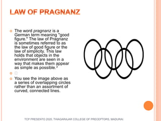  The word pragnanz is a
German term meaning "good
figure." The law of Pragnanz
is sometimes referred to as
the law of good figure or the
law of simplicity. This law
holds that objects in the
environment are seen in a
way that makes them appear
as simple as possible.3
 ﻿
 You see the image above as
a series of overlapping circles
rather than an assortment of
curved, connected lines.
TCP PRESENTO 2020, THIAGARAJAR COLLEGE OF PRECEPTORS, MADURAI.
 