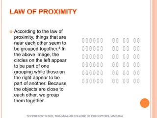  According to the law of
proximity, things that are
near each other seem to
be grouped together.4﻿In
the above image, the
circles on the left appear
to be part of one
grouping while those on
the right appear to be
part of another. Because
the objects are close to
each other, we group
them together.
TCP PRESENTO 2020, THIAGARAJAR COLLEGE OF PRECEPTORS, MADURAI.
 