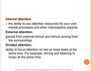  the ability to use attention resources for your own
mental processes and other interoceptive aspects.
External attention:
gained from external stimuli and stimuli coming from
the surroundings
Divided attention:
ability to focus attention on two or more tasks at the
same time. For example, driving and listening to
music at the same time.
TCP PRESENTO 2020, THIAGARAJAR COLLEGE OF PRECEPTORS, MADURAI.
 