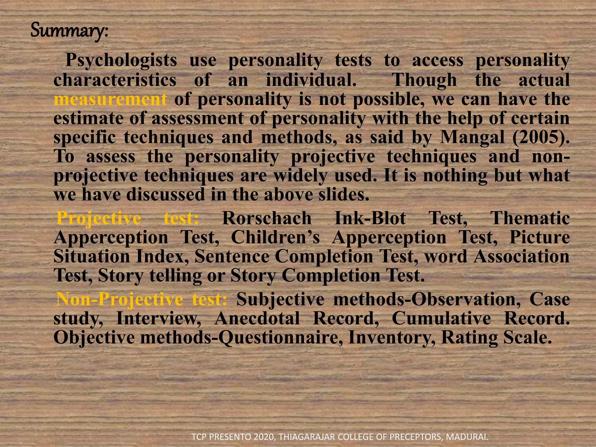 Summary:
Psychologists use personality tests to access personality
characteristics of an individual. Though the actual
measurement of personality is not possible, we can have the
estimate of assessment of personality with the help of certain
specific techniques and methods, as said by Mangal (2005).
To assess the personality projective techniques and non-
projective techniques are widely used. It is nothing but what
we have discussed in the above slides.
Projective test: Rorschach Ink-Blot Test, Thematic
Apperception Test, Children’s Apperception Test, Picture
Situation Index, Sentence Completion Test, word Association
Test, Story telling or Story Completion Test.
Non-Projective test: Subjective methods-Observation, Case
study, Interview, Anecdotal Record, Cumulative Record.
Objective methods-Questionnaire, Inventory, Rating Scale.
TCP PRESENTO 2020, THIAGARAJAR COLLEGE OF PRECEPTORS, MADURAI.
 