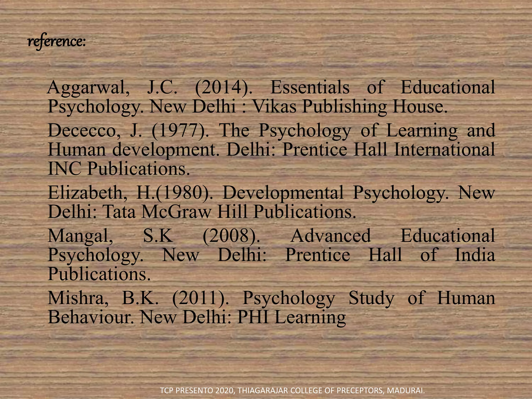 reference:
Aggarwal, J.C. (2014). Essentials of Educational
Psychology. New Delhi : Vikas Publishing House.
Dececco, J. (1977). The Psychology of Learning and
Human development. Delhi: Prentice Hall International
INC Publications.
Elizabeth, H.(1980). Developmental Psychology. New
Delhi: Tata McGraw Hill Publications.
Mangal, S.K (2008). Advanced Educational
Psychology. New Delhi: Prentice Hall of India
Publications.
Mishra, B.K. (2011). Psychology Study of Human
Behaviour. New Delhi: PHI Learning
TCP PRESENTO 2020, THIAGARAJAR COLLEGE OF PRECEPTORS, MADURAI.
 