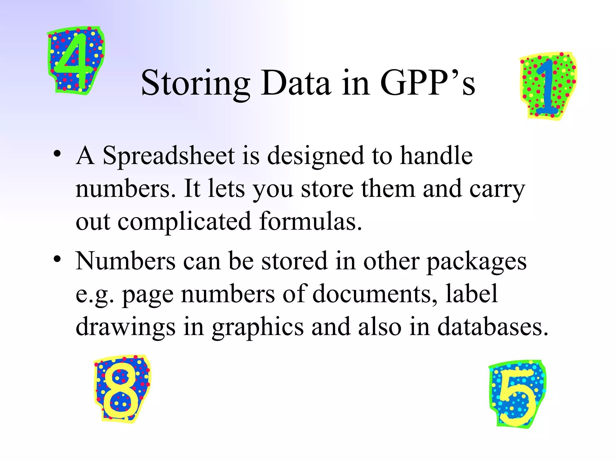 Storing Data in GPP’s A Spreadsheet is designed to handle numbers. It lets you store them and carry out complicated formulas.  Numbers can be stored in other packages e.g. page numbers of documents, label drawings in graphics and also in databases. 