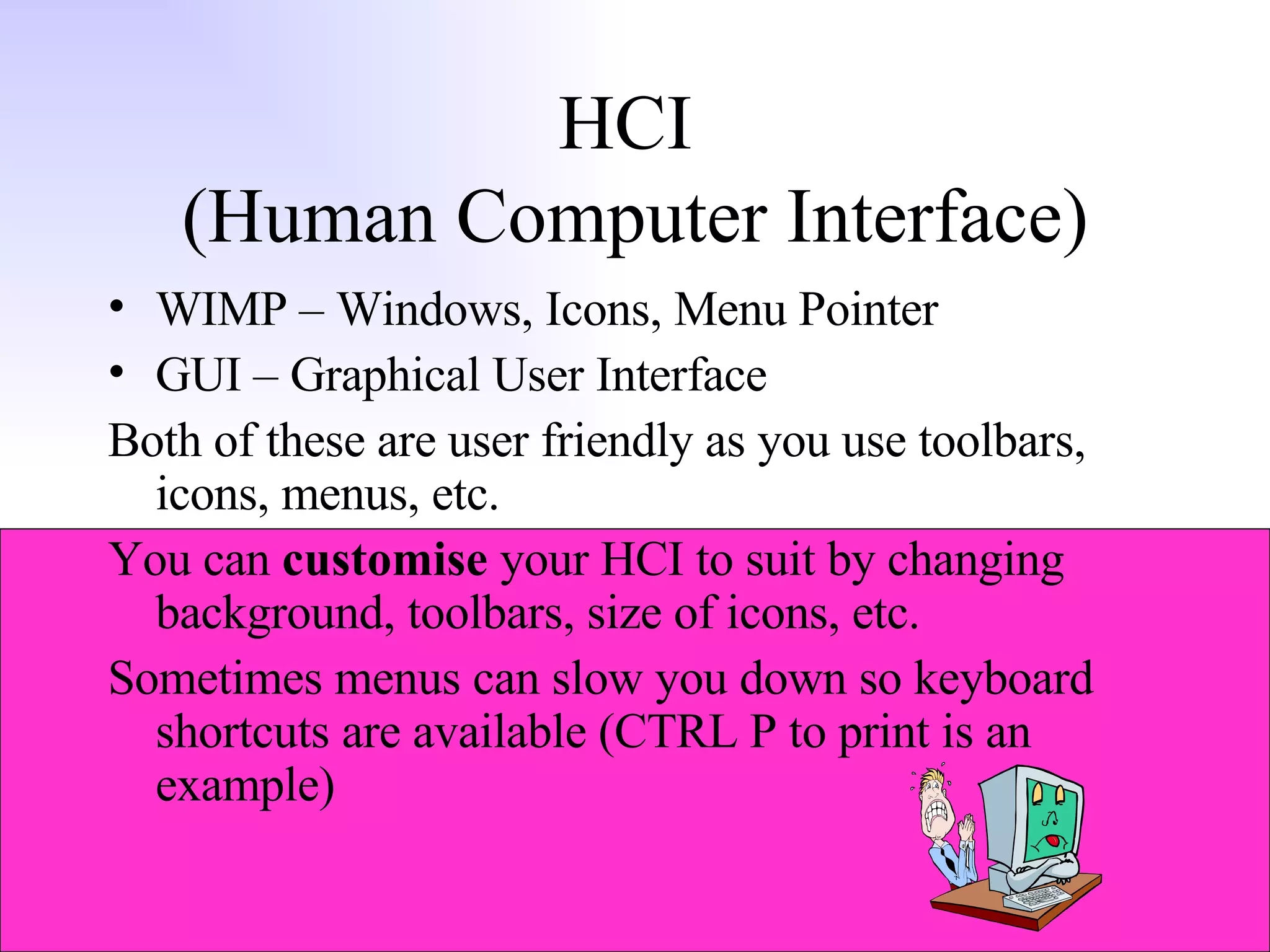 HCI  (Human Computer Interface) WIMP – Windows, Icons, Menu Pointer GUI – Graphical User Interface Both of these are user friendly as you use toolbars, icons, menus, etc. You can  customise  your HCI to suit by changing background, toolbars, size of icons, etc. Sometimes menus can slow you down so keyboard shortcuts are available (CTRL P to print is an example) 