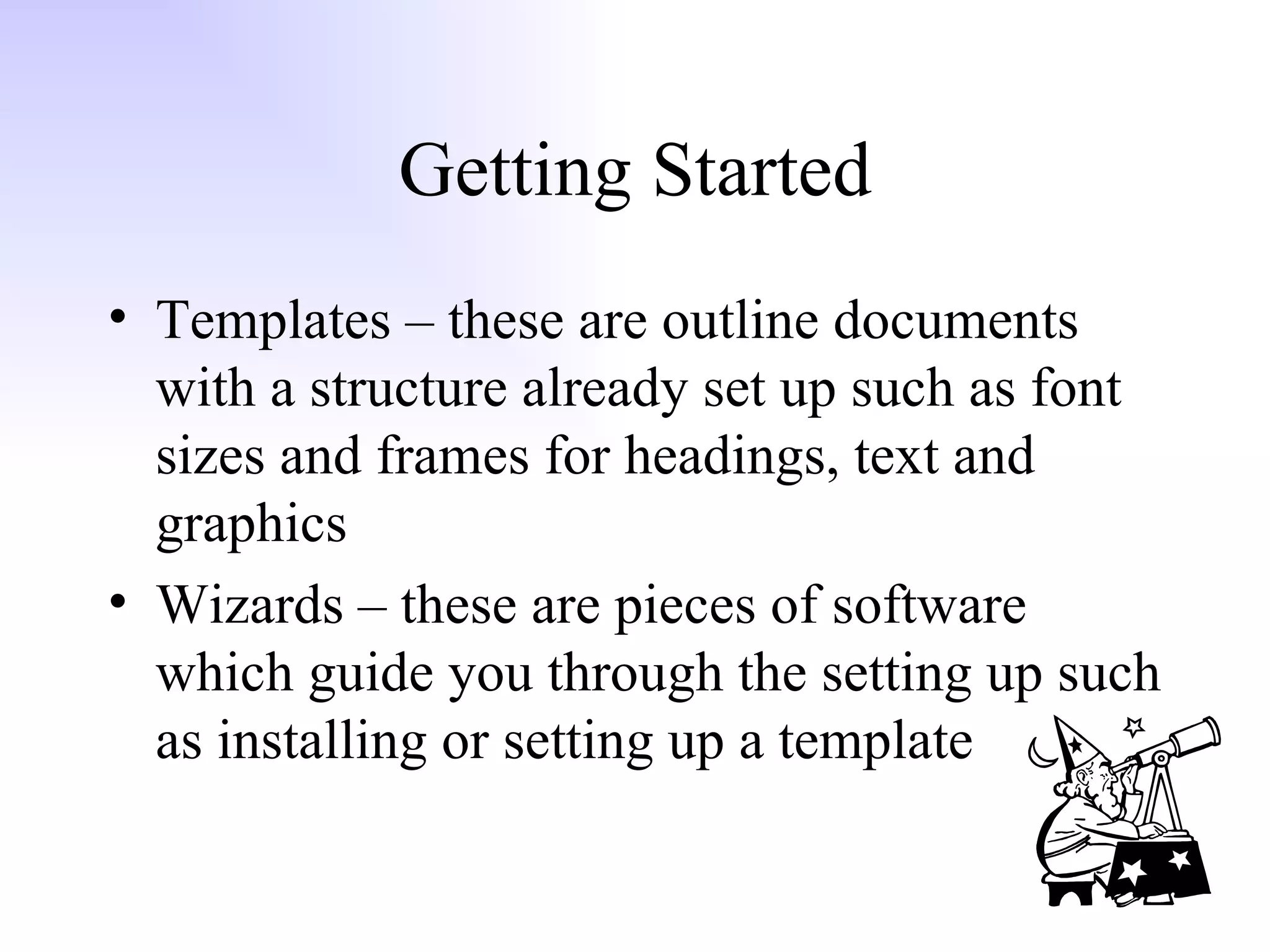 Getting Started Templates – these are outline documents with a structure already set up such as font sizes and frames for headings, text and graphics Wizards – these are pieces of software which guide you through the setting up such as installing or setting up a template 
