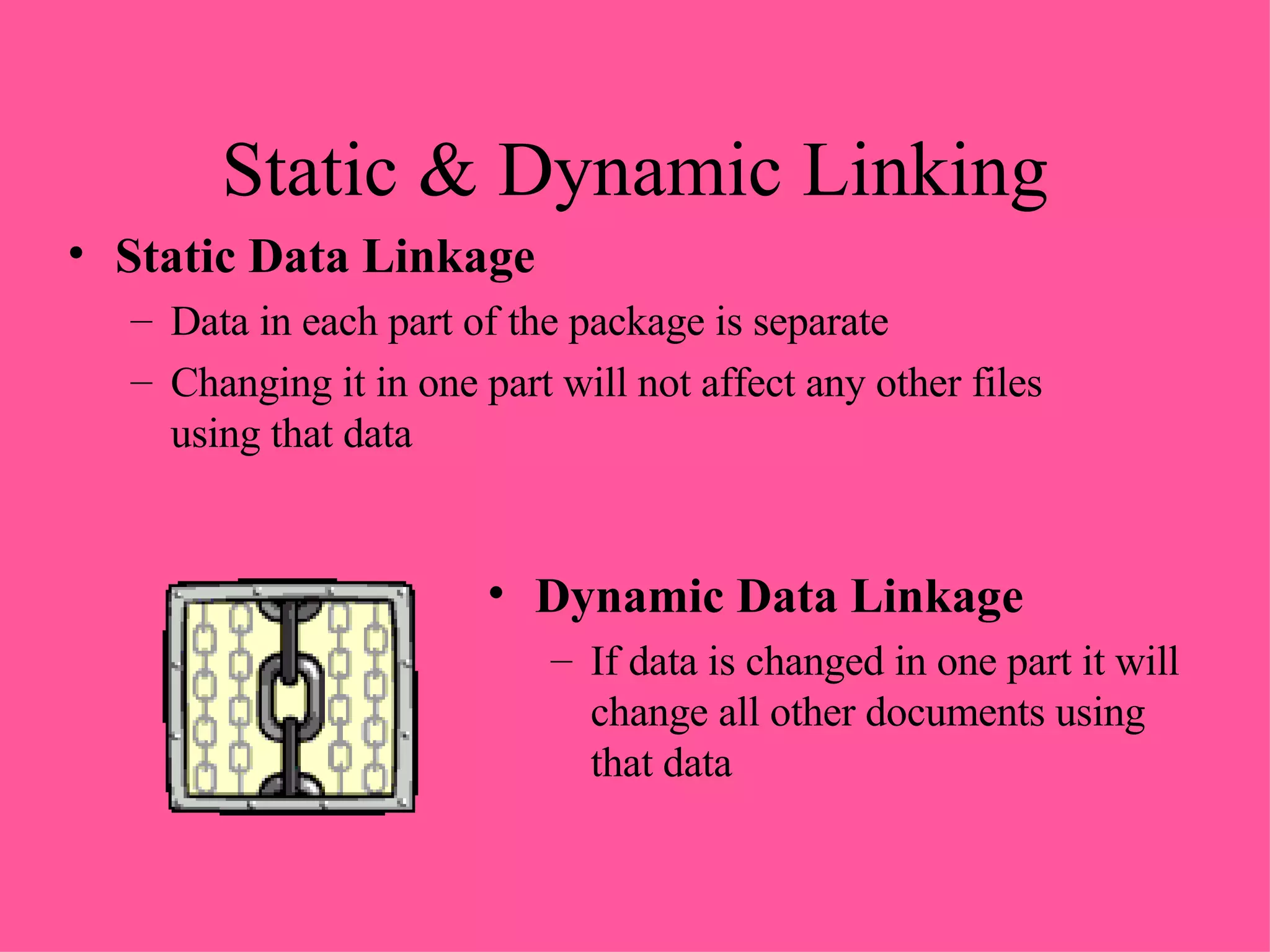 Static & Dynamic Linking Static Data Linkage Data in each part of the package is separate Changing it in one part will not affect any other files using that data Dynamic Data Linkage If data is changed in one part it will change all other documents using that data 