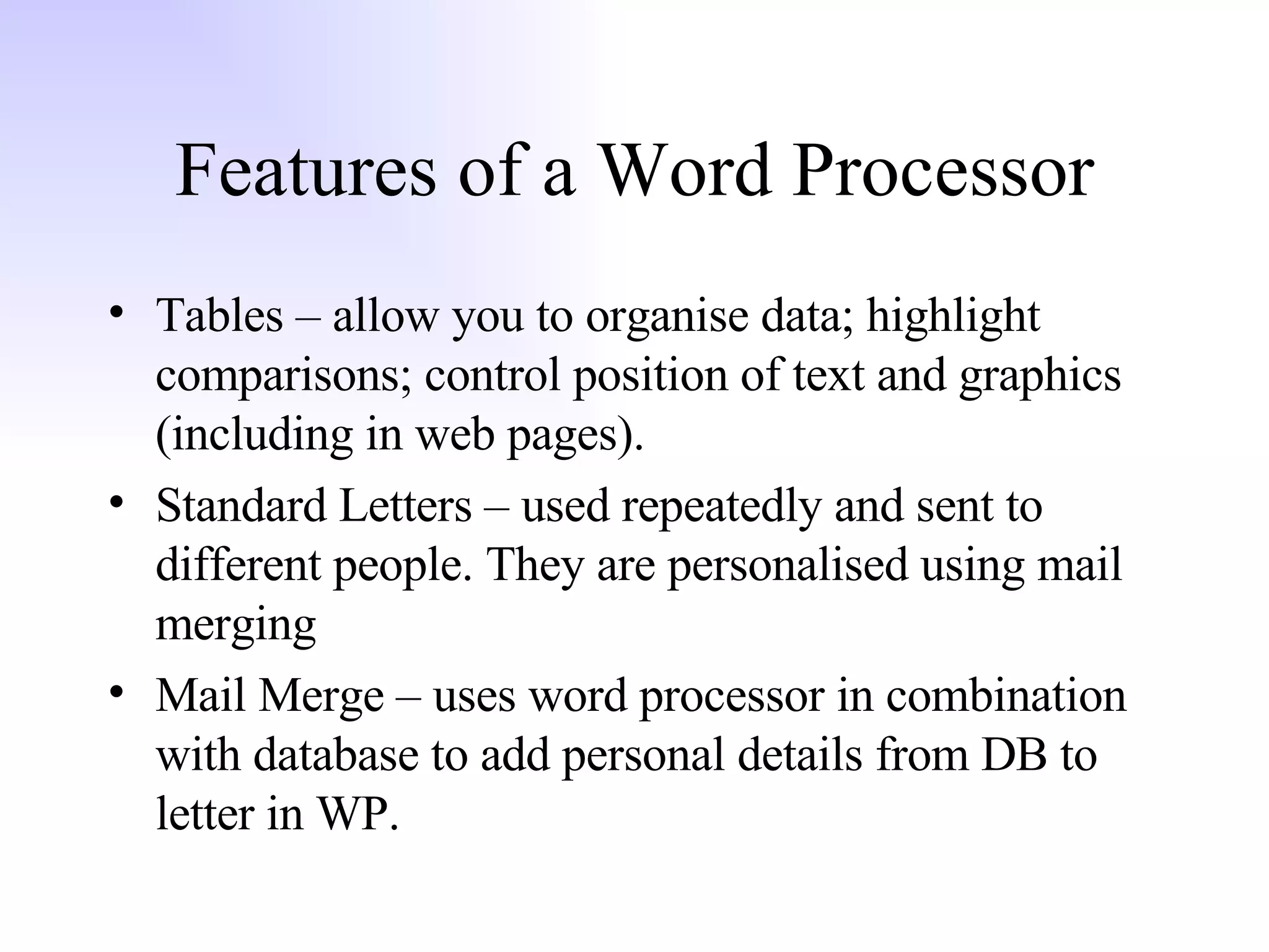 Features of a Word Processor Tables – allow you to organise data; highlight comparisons; control position of text and graphics (including in web pages). Standard Letters – used repeatedly and sent to different people. They are personalised using mail merging Mail Merge – uses word processor in combination with database to add personal details from DB to letter in WP. 