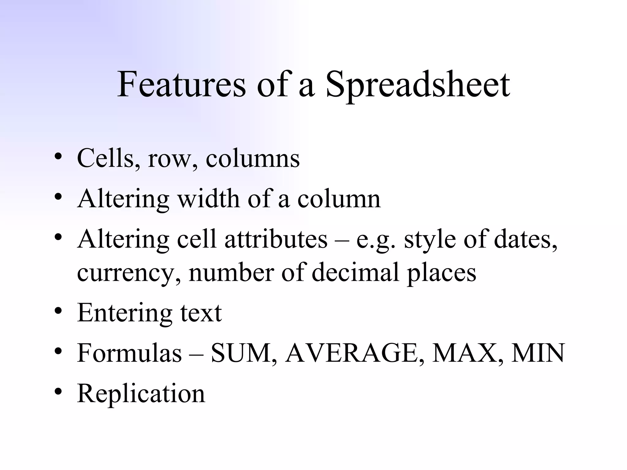 Features of a Spreadsheet Cells, row, columns Altering width of a column Altering cell attributes – e.g. style of dates, currency, number of decimal places Entering text Formulas – SUM, AVERAGE, MAX, MIN Replication 