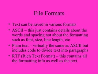 File Formats Text can be saved in various formats ASCII – this just contains details about the words and spacing not about the formatting such as font, size, line length, etc Plain text – virtually the same as ASCII but includes code to divide text into paragraphs RTF (Rich Text Format) – this contains all the formatting info as well as the text. 