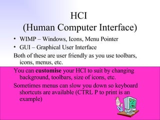 HCI  (Human Computer Interface) WIMP – Windows, Icons, Menu Pointer GUI – Graphical User Interface Both of these are user friendly as you use toolbars, icons, menus, etc. You can  customise  your HCI to suit by changing background, toolbars, size of icons, etc. Sometimes menus can slow you down so keyboard shortcuts are available (CTRL P to print is an example) 