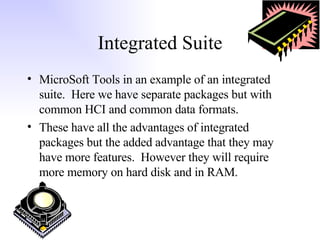Integrated Suite MicroSoft Tools in an example of an integrated suite.  Here we have separate packages but with common HCI and common data formats. These have all the advantages of integrated packages but the added advantage that they may have more features.  However they will require more memory on hard disk and in RAM. 