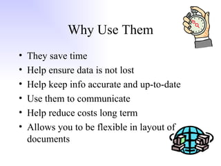 Why Use Them They save time Help ensure data is not lost Help keep info accurate and up-to-date Use them to communicate Help reduce costs long term Allows you to be flexible in layout of documents 