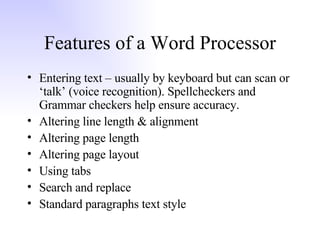 Features of a Word Processor Entering text – usually by keyboard but can scan or ‘talk’ (voice recognition). Spellcheckers and Grammar checkers help ensure accuracy. Altering line length & alignment Altering page length Altering page layout Using tabs Search and replace Standard paragraphs text style 