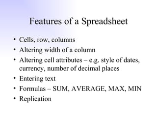 Features of a Spreadsheet Cells, row, columns Altering width of a column Altering cell attributes – e.g. style of dates, currency, number of decimal places Entering text Formulas – SUM, AVERAGE, MAX, MIN Replication 