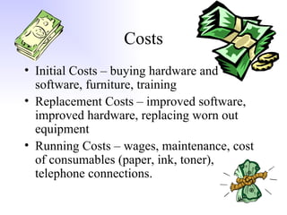 Costs Initial Costs – buying hardware and software, furniture, training Replacement Costs – improved software, improved hardware, replacing worn out equipment Running Costs – wages, maintenance, cost of consumables (paper, ink, toner), telephone connections. 